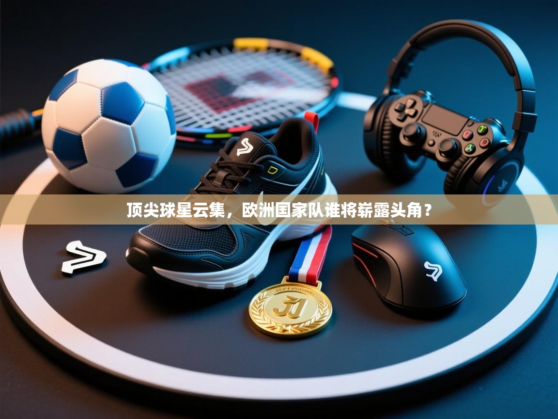 顶尖球星云集，欧洲国家队谁将崭露头角？