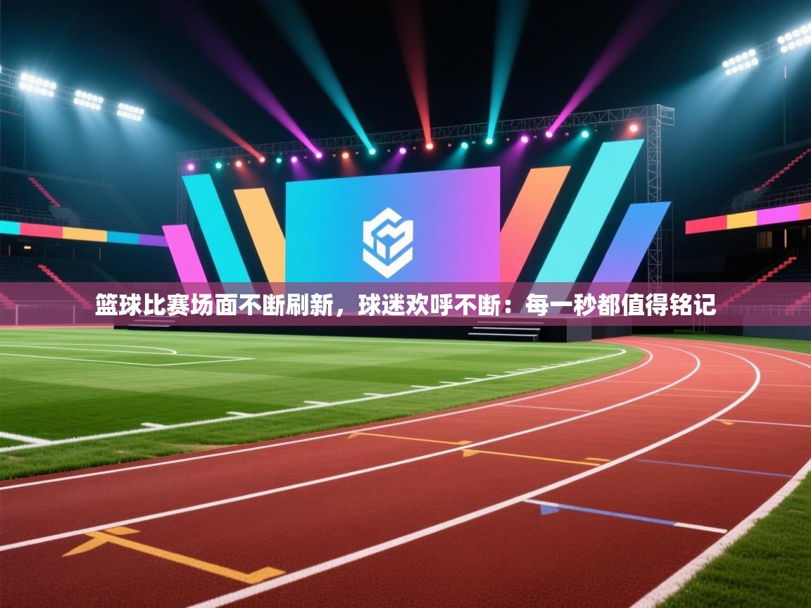 篮球比赛场面不断刷新，球迷欢呼不断：每一秒都值得铭记